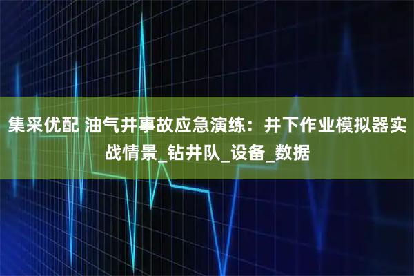 集采优配 油气井事故应急演练：井下作业模拟器实战情景_钻井队_设备_数据