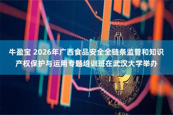 牛盈宝 2026年广西食品安全全链条监管和知识产权保护与运用专题培训班在武汉大学举办