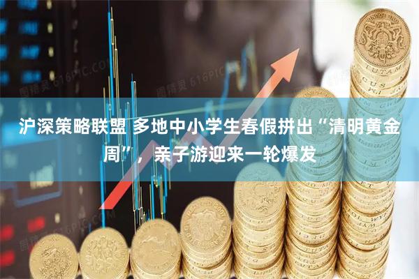 沪深策略联盟 多地中小学生春假拼出“清明黄金周”，亲子游迎来一轮爆发