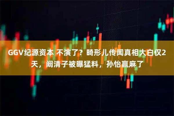 GGV纪源资本 不演了？畸形儿传闻真相大白仅2天，阚清子被曝猛料，孙怡赢麻了