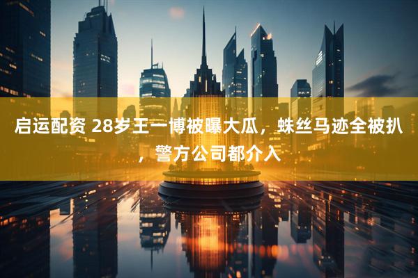 启运配资 28岁王一博被曝大瓜，蛛丝马迹全被扒，警方公司都介入