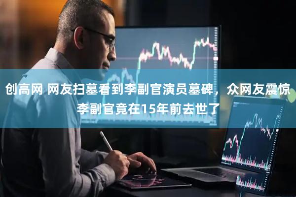 创高网 网友扫墓看到李副官演员墓碑，众网友震惊李副官竟在15年前去世了