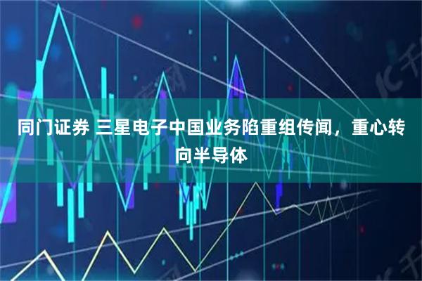 同门证券 三星电子中国业务陷重组传闻，重心转向半导体