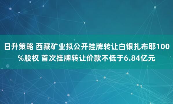 日升策略 西藏矿业拟公开挂牌转让白银扎布耶100%股权 首次挂牌转让价款不低于6.84亿元