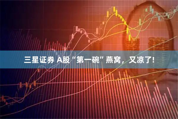 三星证券 A股“第一碗”燕窝，又凉了!