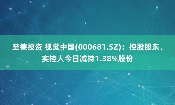 至德投资 视觉中国(000681.SZ)：控股股东、实控人今日减持1.38%股份