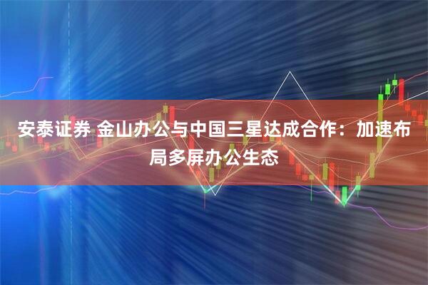 安泰证券 金山办公与中国三星达成合作：加速布局多屏办公生态