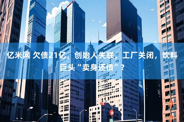 亿米网 欠债21亿，创始人失联，工厂关闭，饮料巨头“卖身还债”？