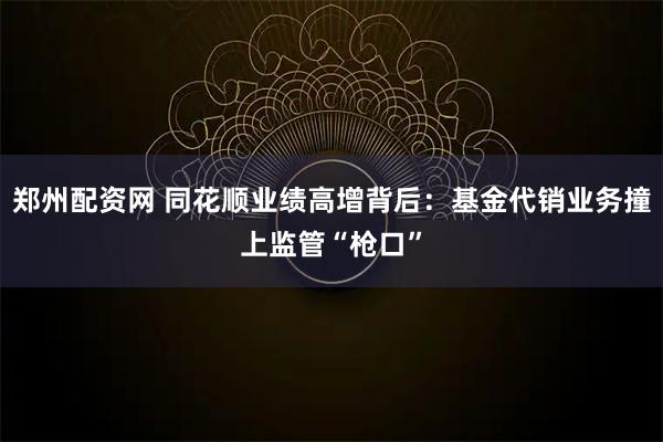 郑州配资网 同花顺业绩高增背后：基金代销业务撞上监管“枪口”