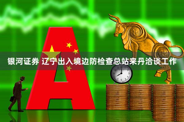 银河证券 辽宁出入境边防检查总站来丹洽谈工作
